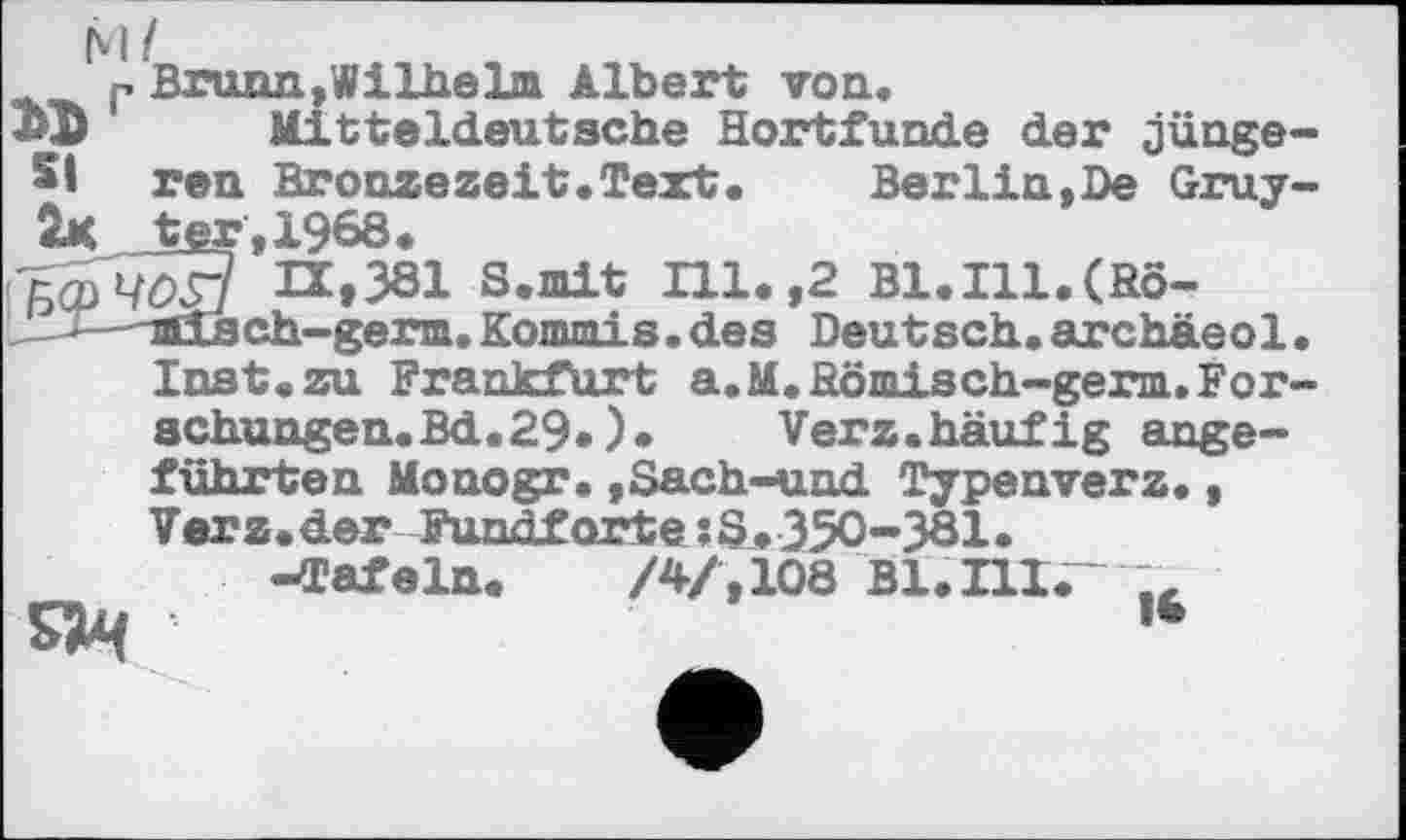 ﻿P Brunn,Wilhelm Albert von.
ЗФ' Mitteldeutsche Hortfunde der jünge-51 ren Bronzezeit.Text.	Berlin,De Gruy-
ter.1968.
(БфЧоЗ H»381 S.mit Ill.,2 Bl.Ill.(Hö-iCLsch~germ.Konunis.des Deutsch.archäeol. Inst«zu Frankfurt a.M.Hömisch-germ.Forschungen. Bd.29«)•	Verz.häufig ange-
führten Monogr.,Sach-und Typenverz., Verz.der Fundforte ?S.350-381.
-Tafeln. /4/, 108 В1.ПІ.- ,, s>4	№